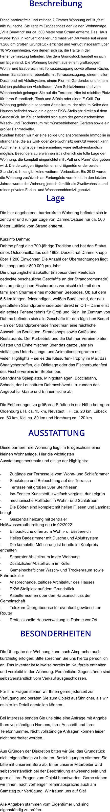 Beschreibung  Diese barrierefreie und zeitlose 2 Zimmer Wohnung erfüllt „fast“ alle Wünsche. Sie liegt im Erdgeschoss der kleinen Wohnanlage „Villa Seewind“ nur ca. 500 Meter vom Strand entfernt. Das Haus wurde 1997 in konventioneller und massiver Bauweise auf einem 1.288 qm großen Grundstück errichtet und verfügt insgesamt über 18 Wohneinheiten, von denen sich ca. die Hälfte in der Ferienvermietung befinden. Bei dem Grundstück handelt es sich um Eigenland. Die Wohnung besteht aus einem großzügigen Wohn- und Essbereich mit Terrassenzugang sowie offener Küche, einem Schlafzimmer ebenfalls mit Terrassenzugang, einem hellen Duschbad mit Abluftsystem, einem Flur mit Garderobe und einem kleinen praktischen Abstellraum. Vom Schlafzimmer und vom Wohnbereich gelangen Sie auf die Terrasse. Hier ist reichlich Platz für Ihren Strandkorb, Tisch und Stühle oder einen E-Grill. Zur Wohnung gehört ein separater Abstellraum, der sich im Keller des Hauses befindet sowie ein eigener PKW-Stellplatz direkt auf dem Grundstück. Im Keller befindet sich auch der gemeinschaftliche Wasch- und Trockenraum mit münzbetriebenen Geräten sowie ein großer Fahrradkeller. Rundum haben wir hier eine solide und ansprechende Immobilie in strandnähe, die als Erst- oder Zweitwohnsitz genutzt werden kann. Auch eine langfristige Festvermietung wäre selbstverständlich möglich. Besonders zu erwähnen ist sicherlich die tolle Lage der Wohnung, die komplett eingerichtet mit „Pott und Pann“ übergeben wird. Die derzeitigen Eigentümer sind Eigentümer der „ersten Stunde“, d. h. es gibt keine weiteren Vorbesitzer. Bis 2013 wurde die Wohnung zusätzlich an Feriengäste vermietet. In den letzten Jahren wurde die Wohnung jedoch familiär als Zweitwohnsitz und reines privates Ferien- und Wochenenddomizil genutzt. Lage  Die hier angebotene, barrierefreie Wohnung befindet sich in zentraler und ruhiger Lage von Dahme/Ostsee nur ca. 500 Meter Luftlinie vom Strand entfernt.  Kurzinfo Dahme: Dahme pflegt eine 700-jährige Tradition und hat den Status eines Ostseeheilbades seit 1962. Derzeit hat Dahme knapp über 1.200 Einwohner. Die Anzahl der Übernachtungen liegt bei knapp unter 800.000 pro Jahr. Die ursprüngliche Baukultur (insbesondere Reetdach gedeckte beschauliche Geschäfte an der Strandpromenade) des ursprünglichen Fischerortes vermischt sich mit dem familiären Charme eines modernen Seebades. Ob auf dem 6,5 km langen, feinsandigen, weißen Badestrand, der neu gestalteten Strandpromenade oder direkt im Ort – Dahme ist ein echtes Ferienerlebnis für Groß und Klein. Im Zentrum von Dahme befinden sich alle Geschäfte für den täglichen Bedarf – an der Strandpromenade findet man eine reichliche Auswahl an Boutiquen, Strandshops sowie Cafés und Restaurants. Der Kurbetrieb und die Dahmer Vereine bieten Gästen und Einheimischen über das ganze Jahr ein vielfältiges Unterhaltungs- und Animationsprogramm mit vielen Highlights – sei es die Kitesurfen-Trophy im Mai, das Shantychortreffen, die Oldietage oder das Fischerbudenfest des Fischervereins im September. Strandnahe Spielplätze, Minigolfanlagen, Bocciabahn, Schach, der Leuchtturm Dahmeshöved u.a. runden das Angebot für Gäste und Einheimische ab.  Die Entfernungen zu größeren Städten in der Nähe betragen: Oldenburg i. H. ca. 15 km, Neustadt i. H. ca. 20 km, Lübeck ca. 60 km, Kiel ca. 80 km und Hamburg ca. 120 km.   AUSSTATTUNG Diese barrierefreie Wohnung liegt im Erdgeschoss einer kleinen Wohnanlage. Hier die wichtigsten Ausstattungsmerkmale und einige der Highlights:  - Zugänge zur Terrasse je vom Wohn- und Schlafzimmer - Steckdose und Beleuchtung auf der Terrasse - Terrasse mit großen 50er Steinfliesen - Iso-Fenster Kunststoff, zweifach verglast, dunkelgrün - mechanische Rollläden in Wohn- und Schlafraum - Die Böden sind komplett mit hellen Fliesen und Laminat belegt - Gaszentralheizung mit zentraler Heißwasseraufbereitung neu in 02/2022 - Einbauküche offen zum Wohn- u. Essbereich - Helles Badezimmer mit Dusche und Abluftsystem - Die komplette Möblierung ist bereits im Kaufpreis enthalten - Separater Abstellraum in der Wohnung -  Zusätzlicher Abstellraum im Keller - Gemeinschaftlicher Wasch- und Trockenraum sowie Fahrradkeller - Ansprechende, zeitlose Architektur des Hauses - PKW-Stellplatz auf dem Grundstück - Kabelfernsehen über den Hausanschluss der Gemeinschaft - Telekom-Übergabedose für eventuell gewünschten Router - Professionelle Hausverwaltung in Dahme vor Ort  BESONDERHEITEN  Die Übergabe der Wohnung kann nach Absprache auch kurzfristig erfolgen. Bitte sprechen Sie uns hierzu persönlich an. Das Inventar ist teilweise bereits im Kaufpreis enthalten und verbleibt in der Wohnung. Persönliche Gegenstände sind selbstverständlich vom Verkauf ausgeschlossen.  Für Ihre Fragen stehen wir Ihnen gerne jederzeit zur Verfügung und beraten Sie zum Objekt ausführlicher, als wir es hier im Detail darstellen können.  Bei Interesse senden Sie uns bitte eine Anfrage mit Angabe Ihres vollständigen Namens, Ihrer Anschrift und Ihrer Telefonnummer. Nicht vollständige Anfragen können leider nicht bearbeitet werden.  Aus Gründen der Diskretion bitten wir Sie, das Grundstück nicht eigenständig zu betreten. Besichtigungen stimmen Sie bitte mit unserem Büro ab. Einer unserer Mitarbeiter wird selbstverständlich bei der Besichtigung anwesend sein und gern all Ihre Fragen zum Objekt beantworten. Gerne stehen wir Ihnen, nach vorheriger Terminabsprache auch am Samstag zur Verfügung. Wir freuen uns auf Sie!  Alle Angaben stammen vom Eigentümer und sind eigenständig zu prüfen.